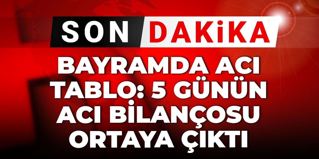 Son Dakika | Bayramda ağır tablo: 5 günün acı bilançosu ortaya çıktı